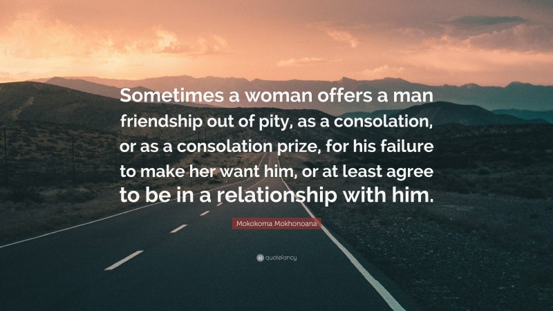 Mokokoma Mokhonoana Quote: “Sometimes a woman offers a man friendship out of pity, as a consolation, or as a consolation prize, for his failure to make her want him, or at least agree to be in a relationship with him.”