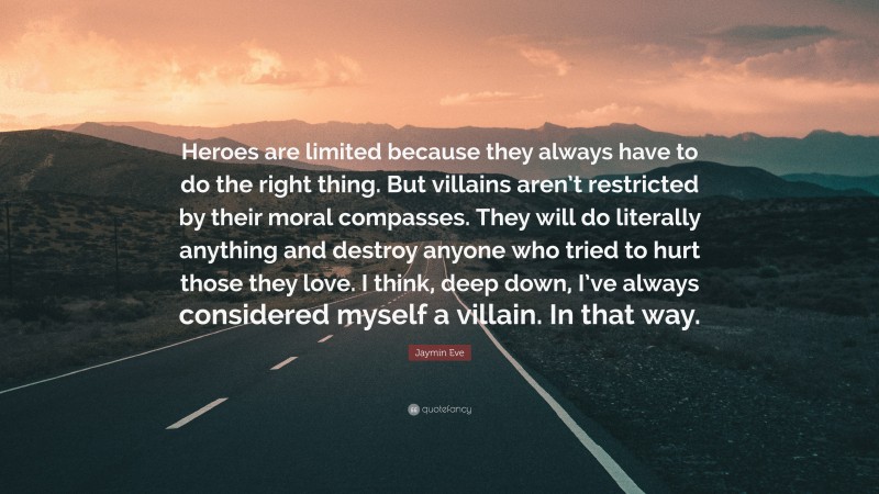 Jaymin Eve Quote: “Heroes are limited because they always have to do the right thing. But villains aren’t restricted by their moral compasses. They will do literally anything and destroy anyone who tried to hurt those they love. I think, deep down, I’ve always considered myself a villain. In that way.”