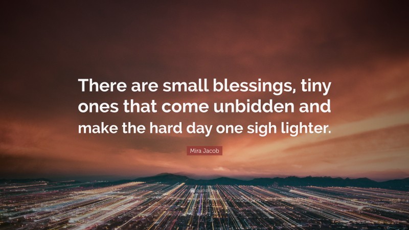 Mira Jacob Quote: “There are small blessings, tiny ones that come unbidden and make the hard day one sigh lighter.”