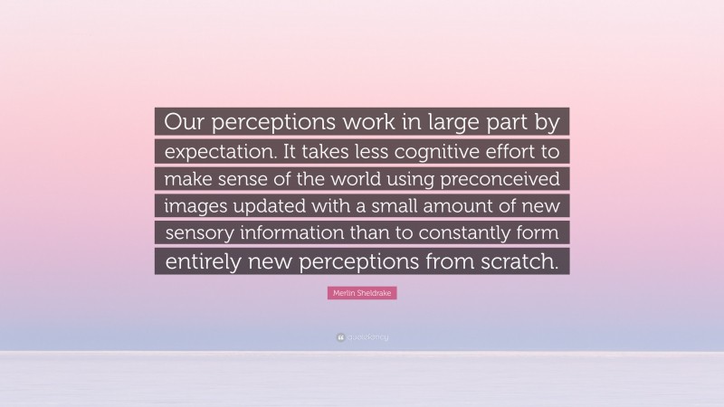 Merlin Sheldrake Quote: “Our perceptions work in large part by expectation. It takes less cognitive effort to make sense of the world using preconceived images updated with a small amount of new sensory information than to constantly form entirely new perceptions from scratch.”