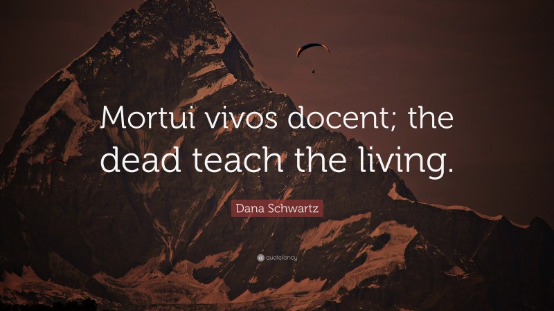 Dana Schwartz Quote: “Mortui vivos docent; the dead teach the living.”