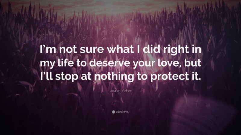 Lauren Asher Quote: “I’m not sure what I did right in my life to deserve your love, but I’ll stop at nothing to protect it.”