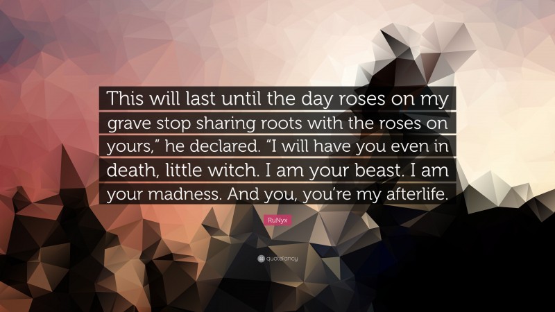 RuNyx Quote: “This will last until the day roses on my grave stop sharing roots with the roses on yours,” he declared. “I will have you even in death, little witch. I am your beast. I am your madness. And you, you’re my afterlife.”