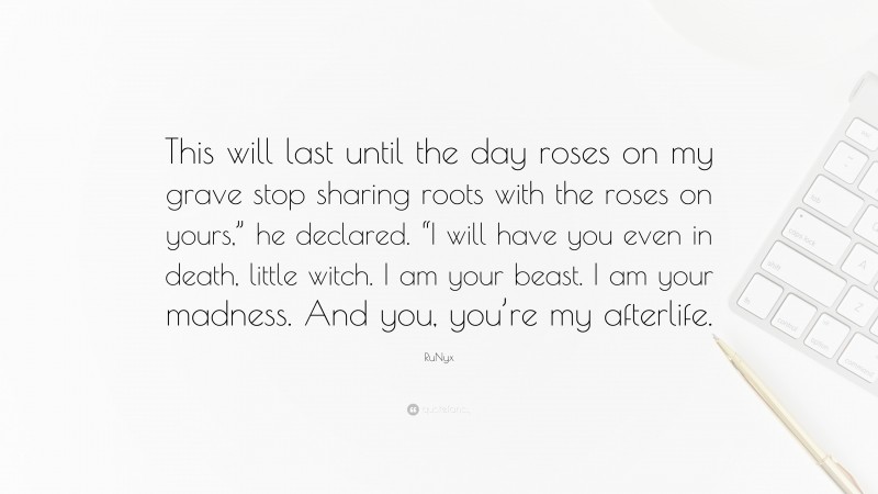 RuNyx Quote: “This will last until the day roses on my grave stop sharing roots with the roses on yours,” he declared. “I will have you even in death, little witch. I am your beast. I am your madness. And you, you’re my afterlife.”