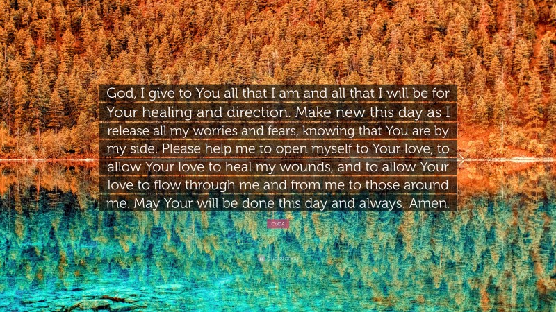 CoDA Quote: “God, I give to You all that I am and all that I will be for Your healing and direction. Make new this day as I release all my worries and fears, knowing that You are by my side. Please help me to open myself to Your love, to allow Your love to heal my wounds, and to allow Your love to flow through me and from me to those around me. May Your will be done this day and always. Amen.”