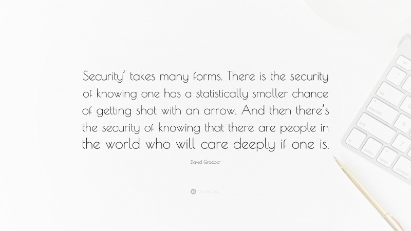 David Graeber Quote: “Security’ takes many forms. There is the security of knowing one has a statistically smaller chance of getting shot with an arrow. And then there’s the security of knowing that there are people in the world who will care deeply if one is.”