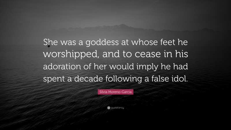 Silvia Moreno-Garcia Quote: “She was a goddess at whose feet he worshipped, and to cease in his adoration of her would imply he had spent a decade following a false idol.”