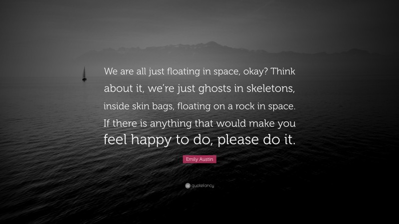 Emily Austin Quote: “We are all just floating in space, okay? Think about it, we’re just ghosts in skeletons, inside skin bags, floating on a rock in space. If there is anything that would make you feel happy to do, please do it.”