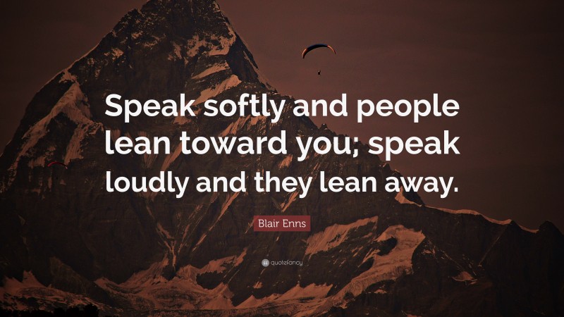 Blair Enns Quote: “Speak softly and people lean toward you; speak loudly and they lean away.”