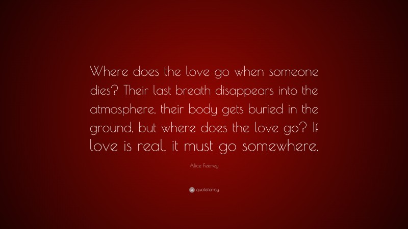 Alice Feeney Quote: “Where does the love go when someone dies? Their last breath disappears into the atmosphere, their body gets buried in the ground, but where does the love go? If love is real, it must go somewhere.”