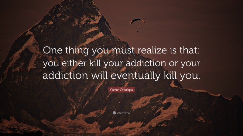 Oche Otorkpa Quote: “One thing you must realize is that: you either kill your addiction or your addiction will eventually kill you.”