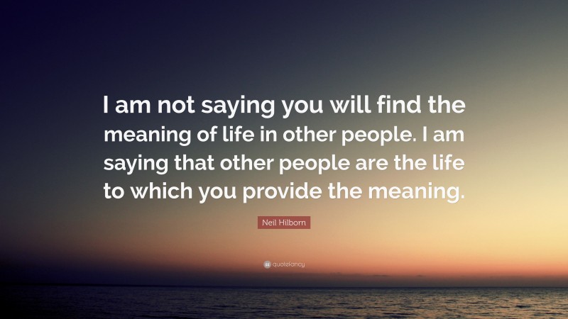 Neil Hilborn Quote: “I am not saying you will find the meaning of life in other people. I am saying that other people are the life to which you provide the meaning.”