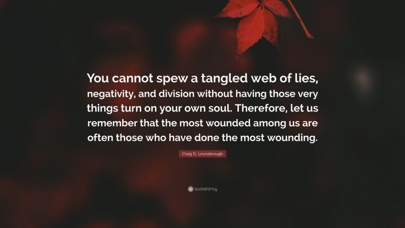 Craig D. Lounsbrough Quote: “You cannot spew a tangled web of lies, negativity, and division without having those very things turn on your own soul. Therefore, let us remember that the most wounded among us are often those who have done the most wounding.”