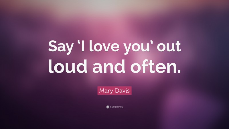 Mary Davis Quote: “Say ‘I love you’ out loud and often.”