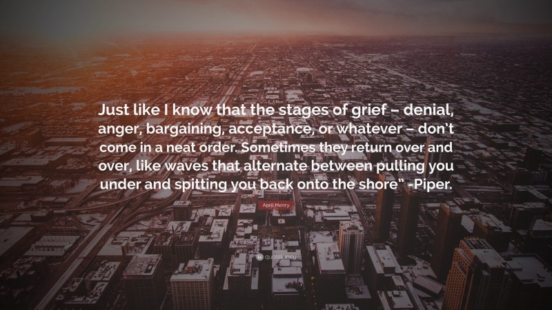 April Henry Quote: “Just like I know that the stages of grief – denial, anger, bargaining, acceptance, or whatever – don’t come in a neat order. Sometimes they return over and over, like waves that alternate between pulling you under and spitting you back onto the shore” -Piper.”
