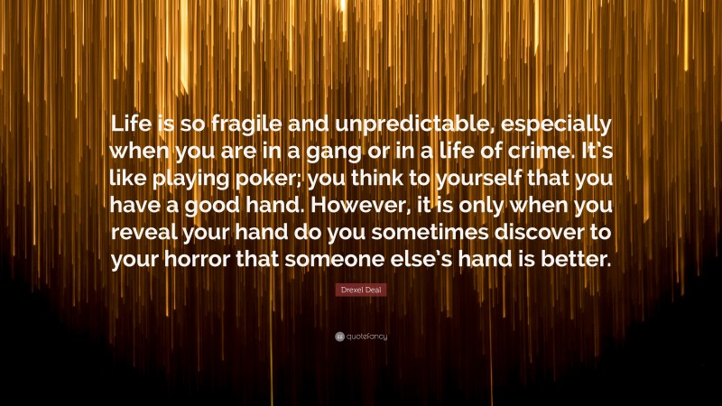 Drexel Deal Quote: “Life is so fragile and unpredictable, especially when you are in a gang or in a life of crime. It’s like playing poker; you think to yourself that you have a good hand. However, it is only when you reveal your hand do you sometimes discover to your horror that someone else’s hand is better.”