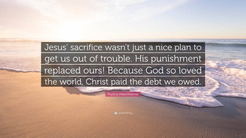 Phylicia Masonheimer Quote: “Jesus’ sacrifice wasn’t just a nice plan to get us out of trouble. His punishment replaced ours! Because God so loved the world, Christ paid the debt we owed.”