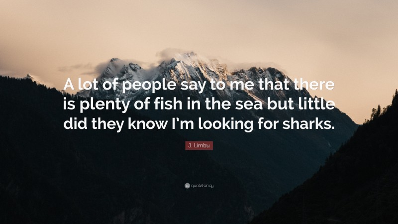 J. Limbu Quote: “A lot of people say to me that there is plenty of fish in the sea but little did they know I’m looking for sharks.”