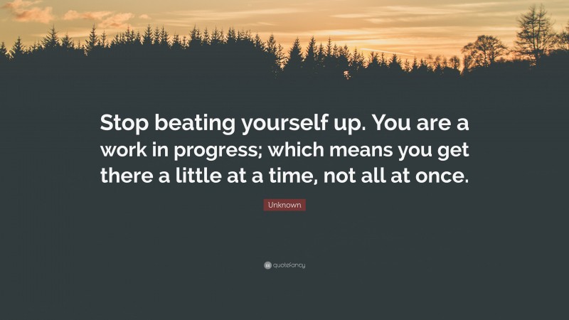 Unknown Quote: “Stop beating yourself up. You are a work in progress; which means you get there a little at a time, not all at once.”