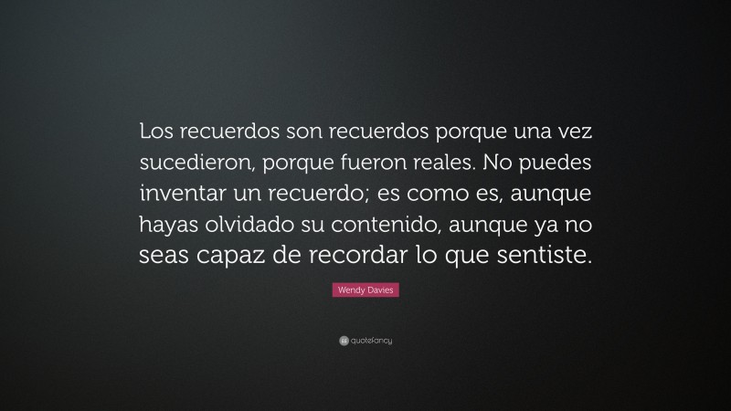 Wendy Davies Quote: “Los recuerdos son recuerdos porque una vez sucedieron, porque fueron reales. No puedes inventar un recuerdo; es como es, aunque hayas olvidado su contenido, aunque ya no seas capaz de recordar lo que sentiste.”