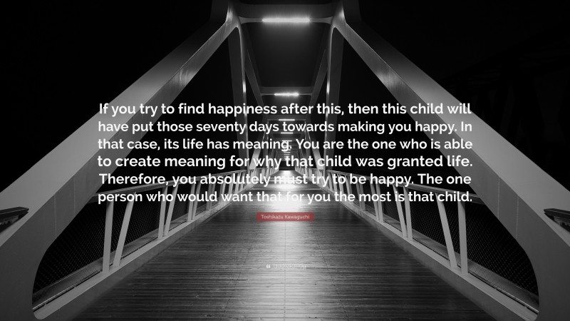 Toshikazu Kawaguchi Quote: “If you try to find happiness after this, then this child will have put those seventy days towards making you happy. In that case, its life has meaning. You are the one who is able to create meaning for why that child was granted life. Therefore, you absolutely must try to be happy. The one person who would want that for you the most is that child.”