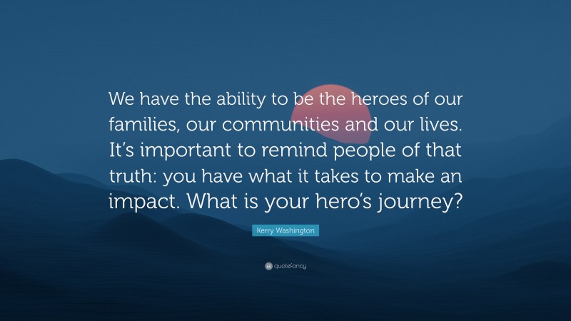 Kerry Washington Quote: “We have the ability to be the heroes of our families, our communities and our lives. It’s important to remind people of that truth: you have what it takes to make an impact. What is your hero’s journey?”