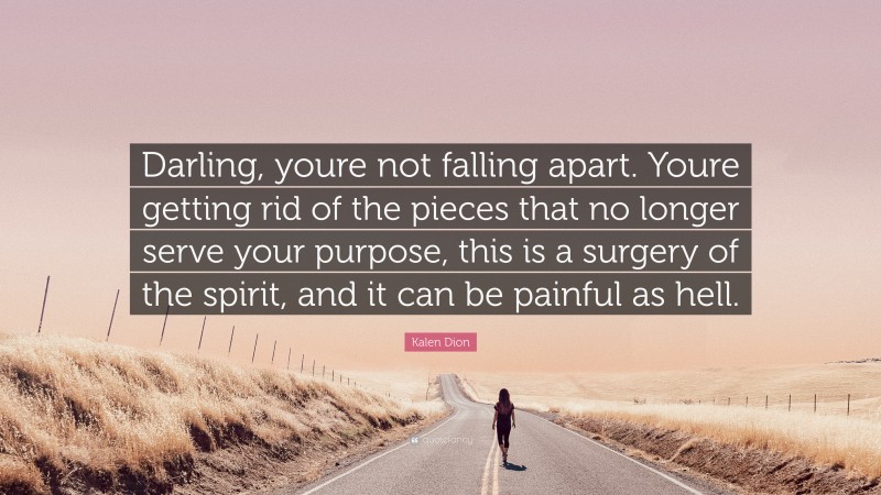 Kalen Dion Quote: “Darling, youre not falling apart. Youre getting rid of the pieces that no longer serve your purpose, this is a surgery of the spirit, and it can be painful as hell.”
