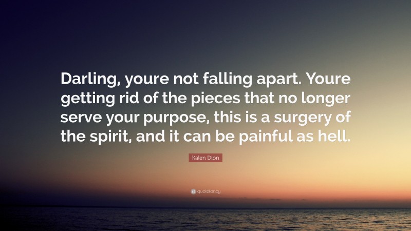 Kalen Dion Quote: “Darling, youre not falling apart. Youre getting rid of the pieces that no longer serve your purpose, this is a surgery of the spirit, and it can be painful as hell.”