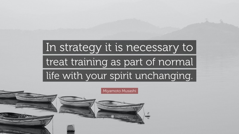 Miyamoto Musashi Quote: “In strategy it is necessary to treat training as part of normal life with your spirit unchanging.”