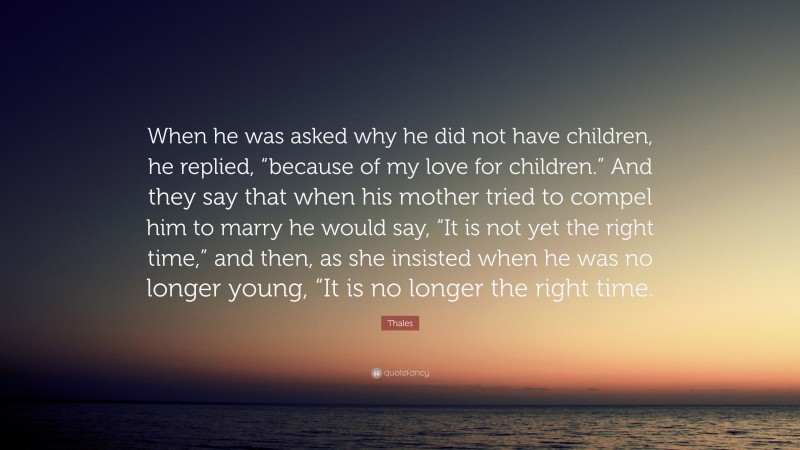 Thales Quote: “When he was asked why he did not have children, he replied, “because of my love for children.” And they say that when his mother tried to compel him to marry he would say, “It is not yet the right time,” and then, as she insisted when he was no longer young, “It is no longer the right time.”