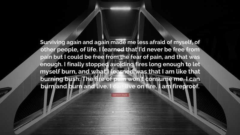 Glennon Doyle Quote: “Surviving again and again made me less afraid of myself, of other people, of life. I learned that I’d never be free from pain but I could be free from the fear of pain, and that was enough. I finally stopped avoiding fires long enough to let myself burn, and what I learned was that I am like that burning bush: The fire of pain won’t consume me. I can burn and burn and live. I can live on fire. I am fireproof.”
