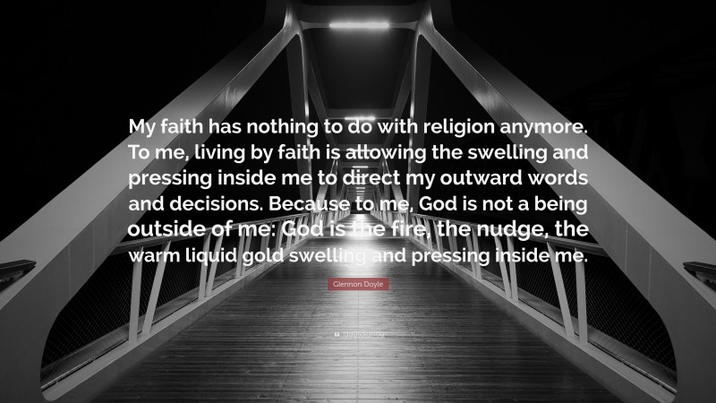 Glennon Doyle Quote: “My faith has nothing to do with religion anymore. To me, living by faith is allowing the swelling and pressing inside me to direct my outward words and decisions. Because to me, God is not a being outside of me: God is the fire, the nudge, the warm liquid gold swelling and pressing inside me.”