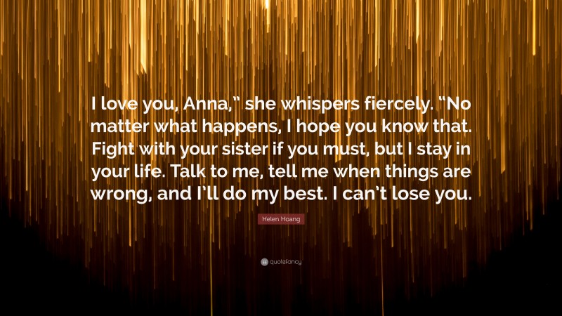 Helen Hoang Quote: “I love you, Anna,” she whispers fiercely. “No matter what happens, I hope you know that. Fight with your sister if you must, but I stay in your life. Talk to me, tell me when things are wrong, and I’ll do my best. I can’t lose you.”