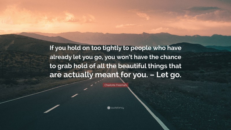 Charlotte Freeman Quote: “If you hold on too tightly to people who have already let you go, you won’t have the chance to grab hold of all the beautiful things that are actually meant for you. – Let go.”