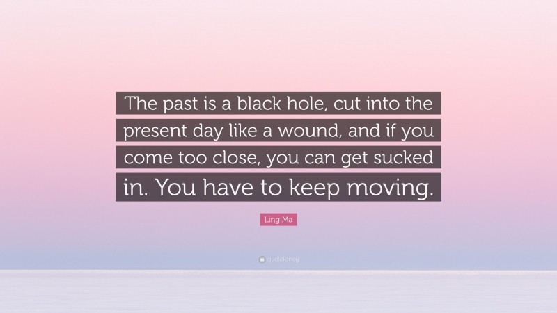 Ling Ma Quote: “The past is a black hole, cut into the present day like a wound, and if you come too close, you can get sucked in. You have to keep moving.”