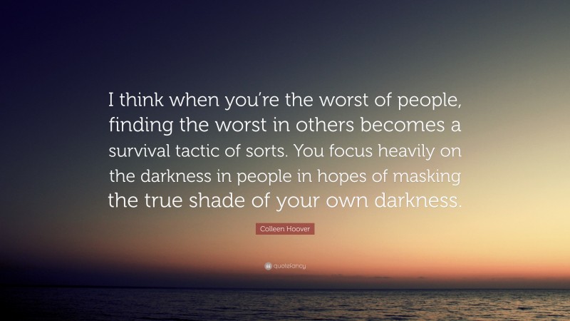 Colleen Hoover Quote: “I think when you’re the worst of people, finding the worst in others becomes a survival tactic of sorts. You focus heavily on the darkness in people in hopes of masking the true shade of your own darkness.”