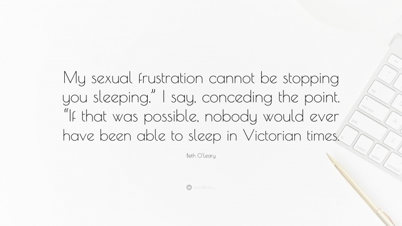Beth O'Leary Quote: “My sexual frustration cannot be stopping you sleeping,” I say, conceding the point. “If that was possible, nobody would ever have been able to sleep in Victorian times.”