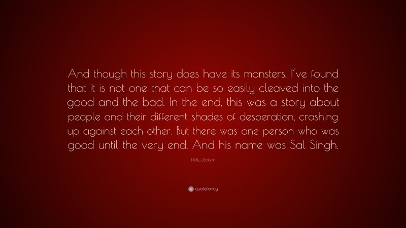 Holly Jackson Quote: “And though this story does have its monsters, I’ve found that it is not one that can be so easily cleaved into the good and the bad. In the end, this was a story about people and their different shades of desperation, crashing up against each other. But there was one person who was good until the very end. And his name was Sal Singh.”