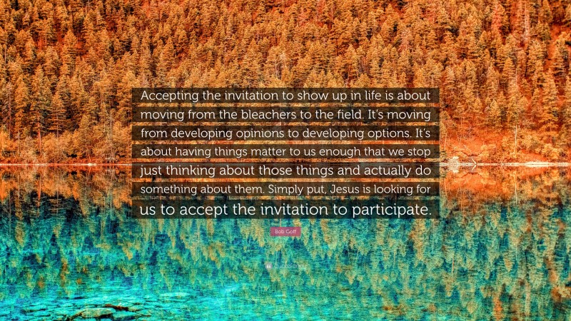 Bob Goff Quote: “Accepting the invitation to show up in life is about moving from the bleachers to the field. It’s moving from developing opinions to developing options. It’s about having things matter to us enough that we stop just thinking about those things and actually do something about them. Simply put, Jesus is looking for us to accept the invitation to participate.”