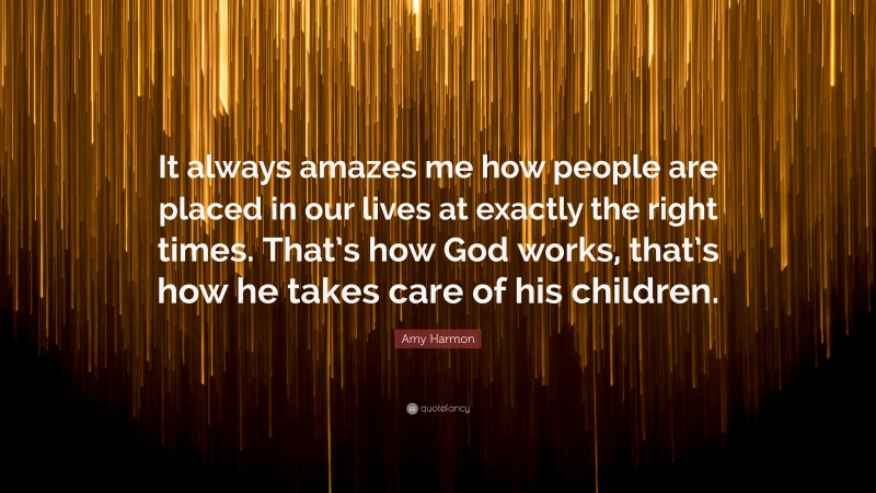 Amy Harmon Quote: “It always amazes me how people are placed in our lives at exactly the right times. That’s how God works, that’s how he takes care of his children.”