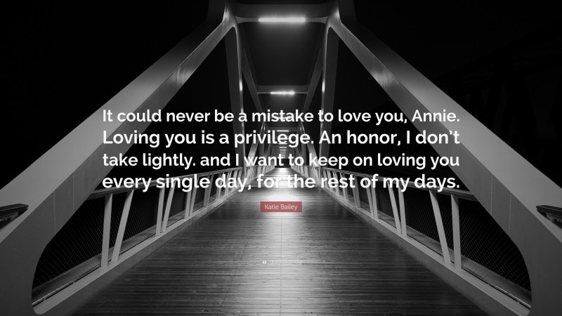 Katie Bailey Quote: “It could never be a mistake to love you, Annie. Loving you is a privilege. An honor, I don’t take lightly. and I want to keep on loving you every single day, for the rest of my days.”