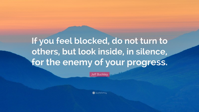 Jeff Buckley Quote: “If you feel blocked, do not turn to others, but look inside, in silence, for the enemy of your progress.”