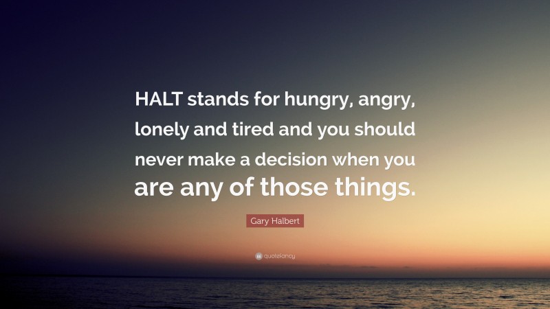 Gary Halbert Quote: “HALT stands for hungry, angry, lonely and tired and you should never make a decision when you are any of those things.”
