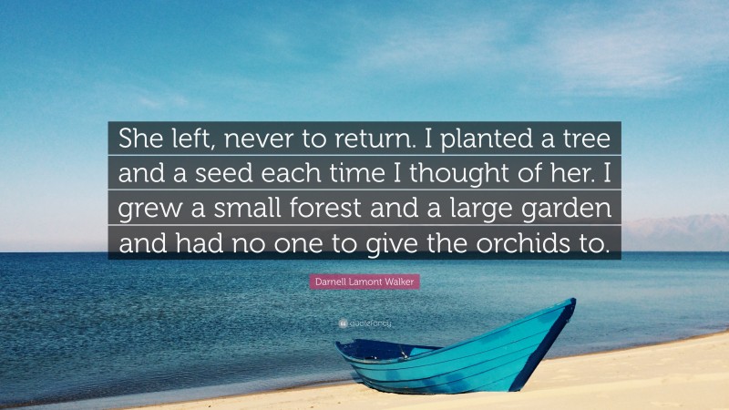 Darnell Lamont Walker Quote: “She left, never to return. I planted a tree and a seed each time I thought of her. I grew a small forest and a large garden and had no one to give the orchids to.”