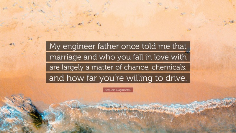 Sequoia Nagamatsu Quote: “My engineer father once told me that marriage and who you fall in love with are largely a matter of chance, chemicals, and how far you’re willing to drive.”