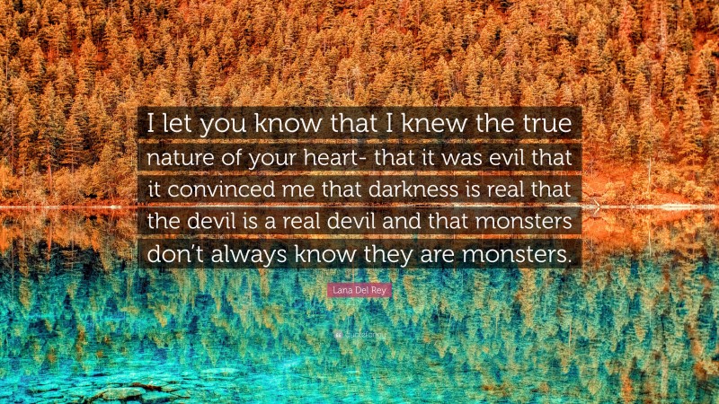 Lana Del Rey Quote: “I let you know that I knew the true nature of your heart- that it was evil that it convinced me that darkness is real that the devil is a real devil and that monsters don’t always know they are monsters.”