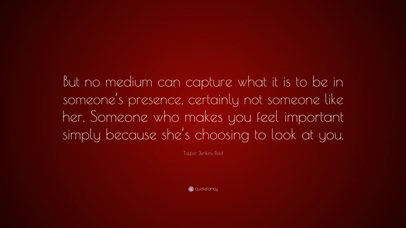 Taylor Jenkins Reid Quote: “But no medium can capture what it is to be in someone’s presence, certainly not someone like her. Someone who makes you feel important simply because she’s choosing to look at you.”