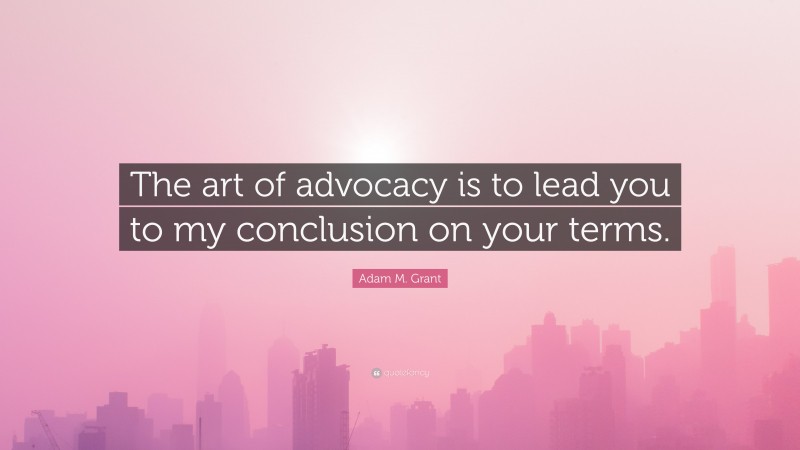 Adam M. Grant Quote: “The art of advocacy is to lead you to my conclusion on your terms.”