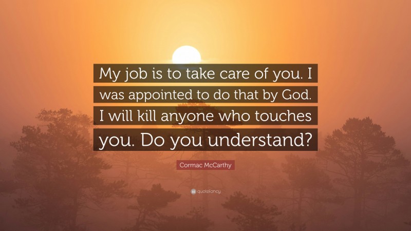 Cormac McCarthy Quote: “My job is to take care of you. I was appointed to do that by God. I will kill anyone who touches you. Do you understand?”