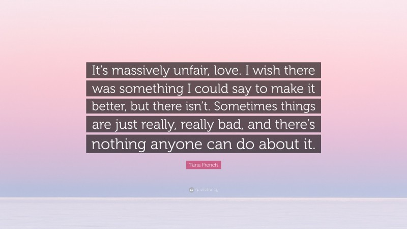 Tana French Quote: “It’s massively unfair, love. I wish there was something I could say to make it better, but there isn’t. Sometimes things are just really, really bad, and there’s nothing anyone can do about it.”